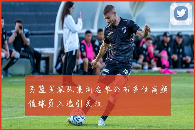 男篮国家队集训名单公布多位高颜值球员入选引关注