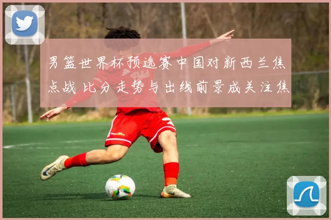 男篮世界杯预选赛中国对新西兰焦点战 比分走势与出线前景成关注焦点