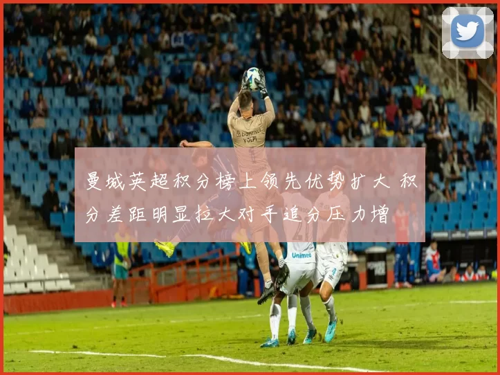 曼城英超积分榜上领先优势扩大 积分差距明显拉大对手追分压力增