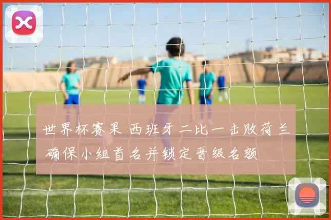 世界杯赛果 西班牙二比一击败荷兰 确保小组首名并锁定晋级名额