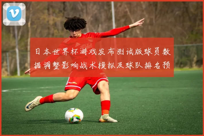 日本世界杯游戏发布测试版球员数据调整影响战术模拟及球队排名预测