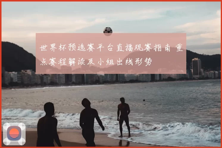 世界杯预选赛平台直播观赛指南 重点赛程解读及小组出线形势
