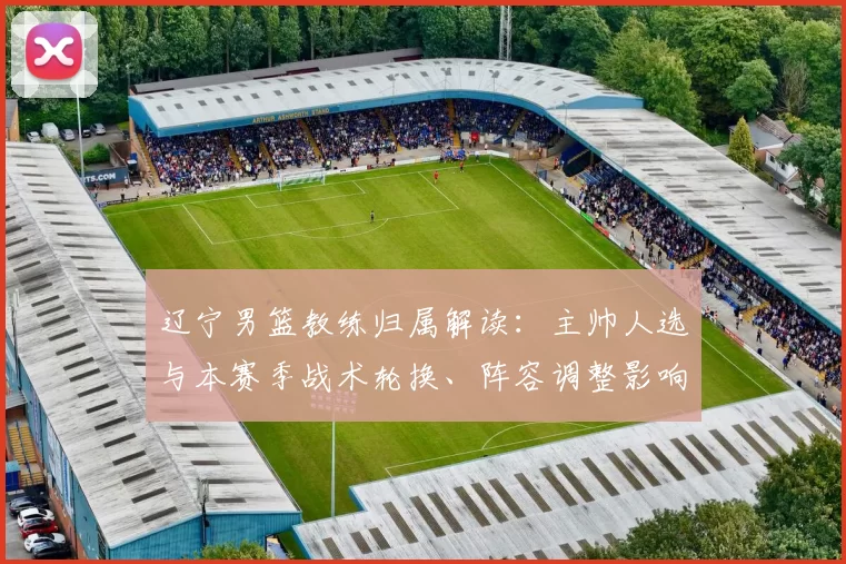 辽宁男篮教练归属解读：主帅人选与本赛季战术轮换、阵容调整影响