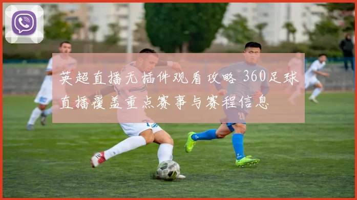 英超直播无插件观看攻略 360足球直播覆盖重点赛事与赛程信息