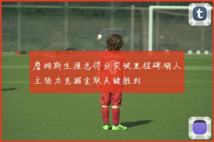 詹姆斯生涯总得分突破里程碑湖人主场力克掘金取关键胜利