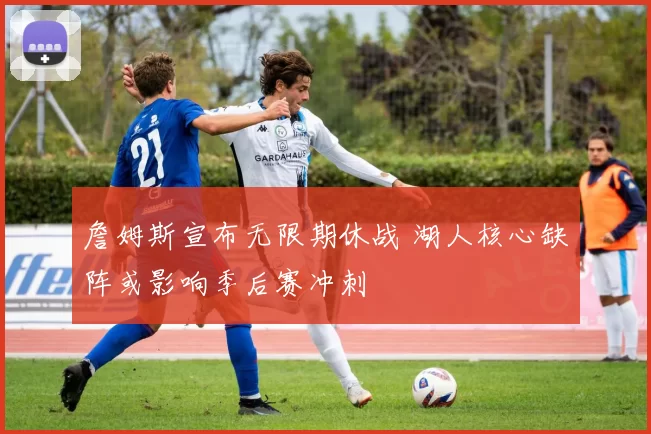 詹姆斯宣布无限期休战 湖人核心缺阵或影响季后赛冲刺