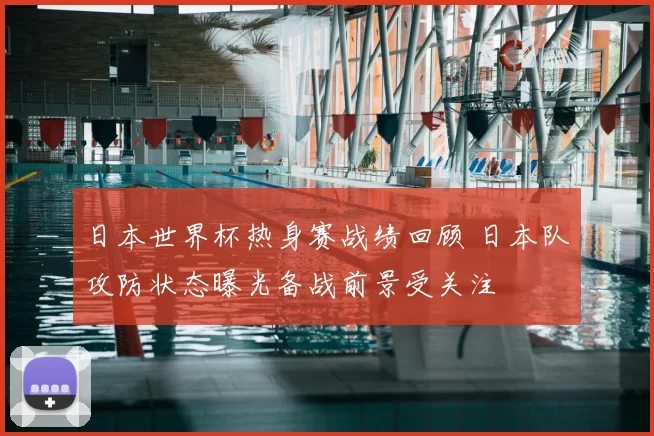 日本世界杯热身赛战绩回顾 日本队攻防状态曝光备战前景受关注