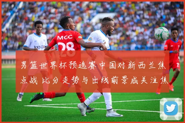 男篮世界杯预选赛中国对新西兰焦点战 比分走势与出线前景成关注焦点