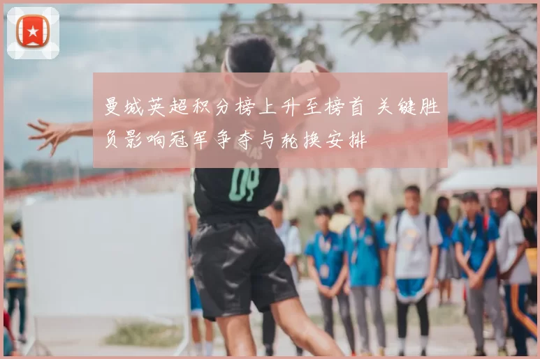 曼城英超积分榜上升至榜首 关键胜负影响冠军争夺与轮换安排