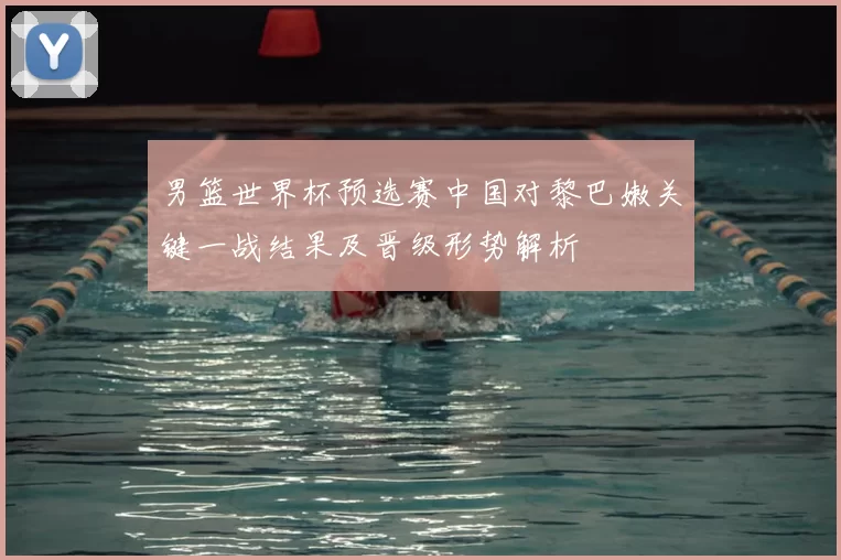 男篮世界杯预选赛中国对黎巴嫩关键一战结果及晋级形势解析