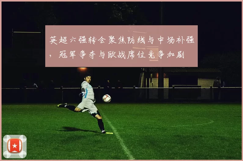 英超六强转会聚焦防线与中场补强，冠军争夺与欧战席位竞争加剧