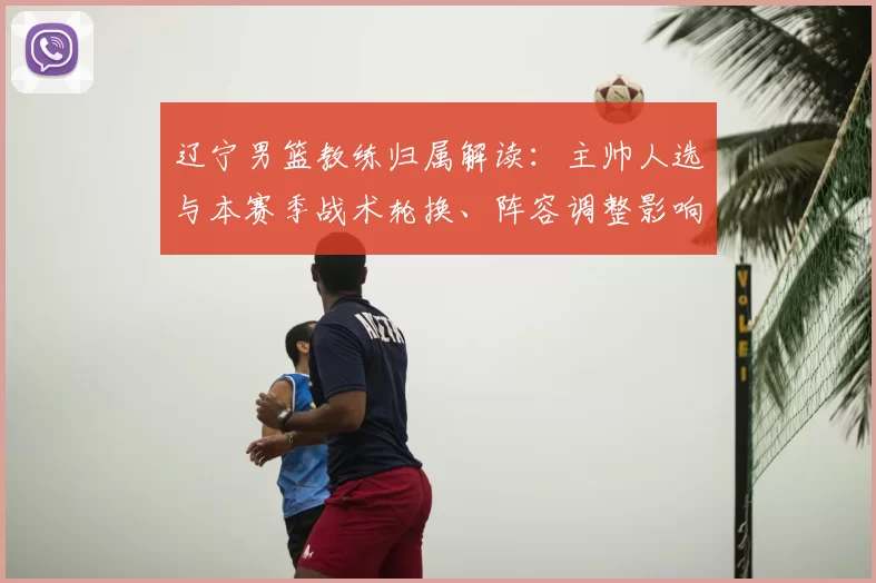 辽宁男篮教练归属解读：主帅人选与本赛季战术轮换、阵容调整影响