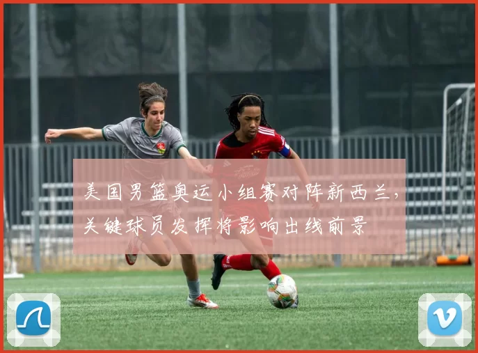 美国男篮奥运小组赛对阵新西兰，关键球员发挥将影响出线前景