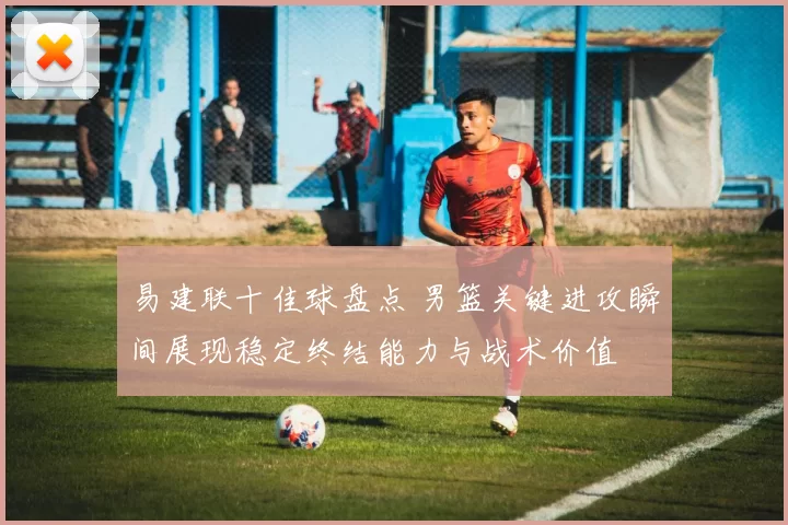 易建联十佳球盘点 男篮关键进攻瞬间展现稳定终结能力与战术价值