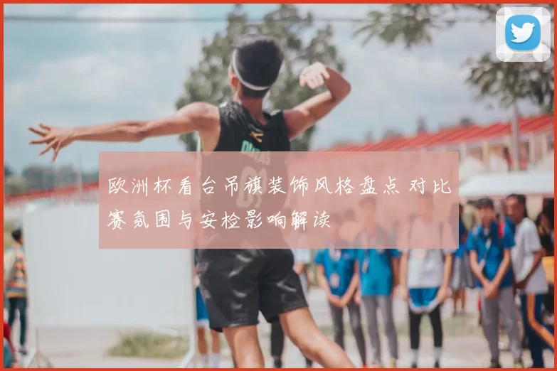 欧洲杯看台吊旗装饰风格盘点 对比赛氛围与安检影响解读