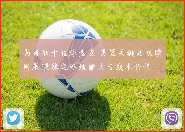 易建联十佳球盘点 男篮关键进攻瞬间展现稳定终结能力与战术价值