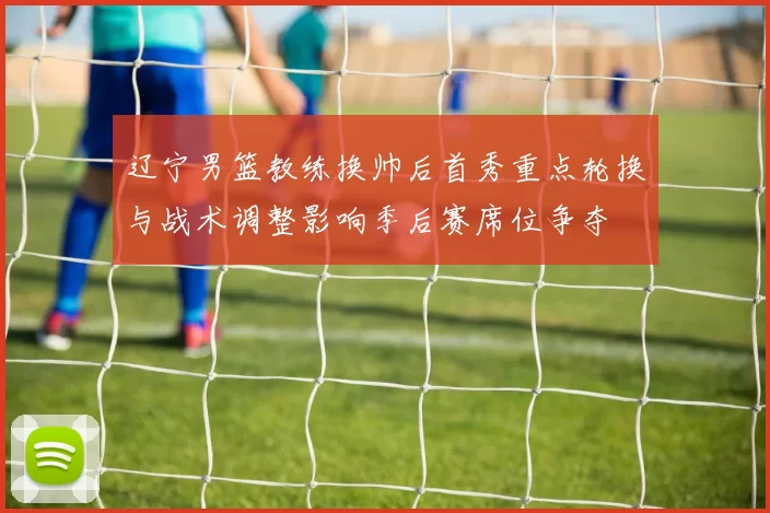 辽宁男篮教练换帅后首秀重点轮换与战术调整影响季后赛席位争夺