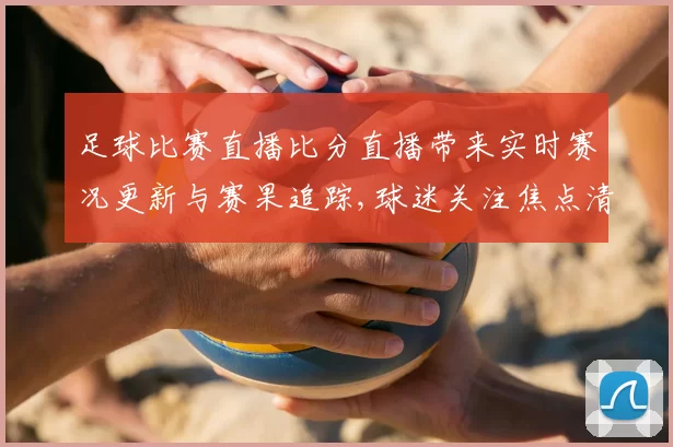 足球比赛直播比分直播带来实时赛况更新与赛果追踪,球迷关注焦点清晰呈现