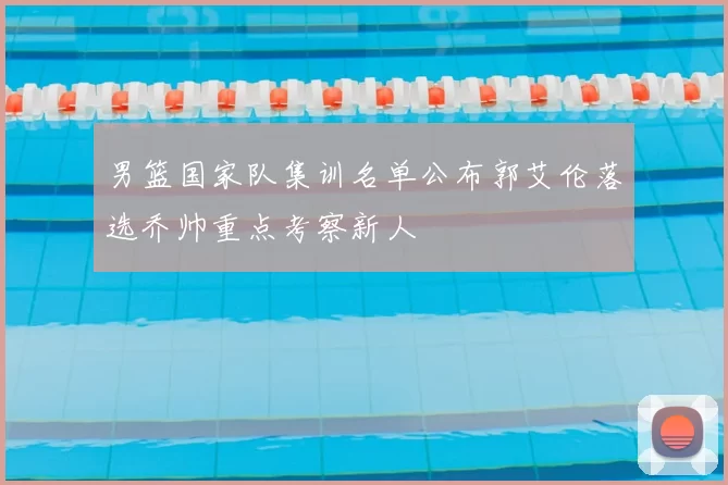 男篮国家队集训名单公布郭艾伦落选乔帅重点考察新人