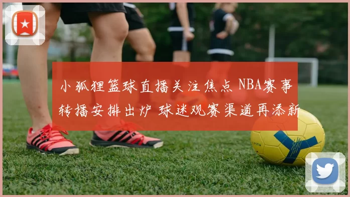 小狐狸篮球直播关注焦点 NBA赛事转播安排出炉 球迷观赛渠道再添新选择