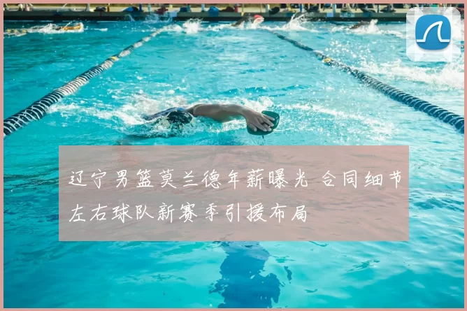 辽宁男篮莫兰德年薪曝光 合同细节左右球队新赛季引援布局