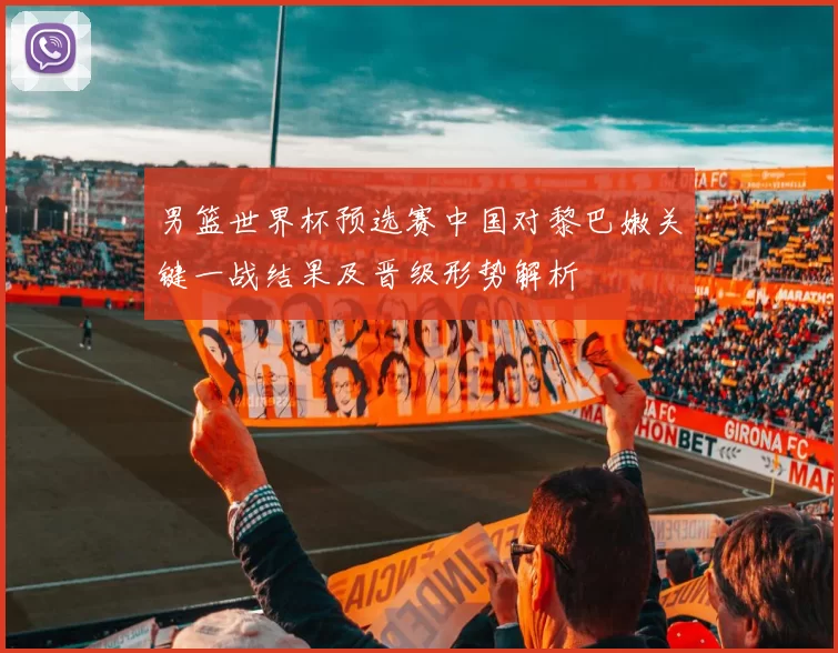 男篮世界杯预选赛中国对黎巴嫩关键一战结果及晋级形势解析