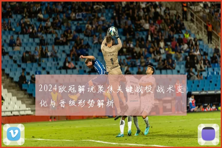 2024欧冠解说聚焦关键战役 战术变化与晋级形势解析