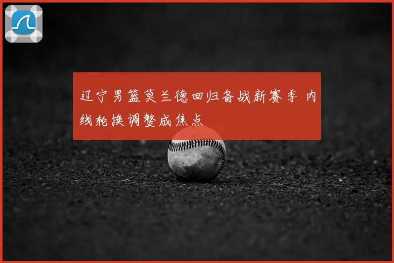 辽宁男篮莫兰德回归备战新赛季 内线轮换调整成焦点