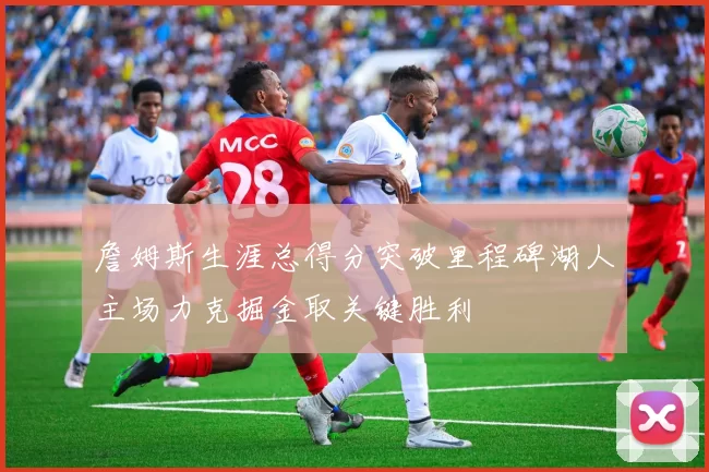 詹姆斯生涯总得分突破里程碑湖人主场力克掘金取关键胜利